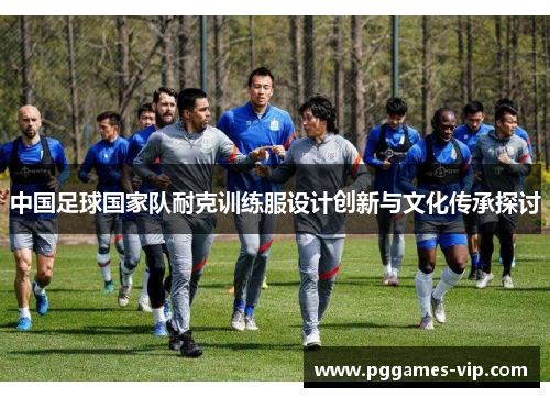 中国足球国家队耐克训练服设计创新与文化传承探讨 中国足球国家队耐克训练服设计创新与文化传承探讨