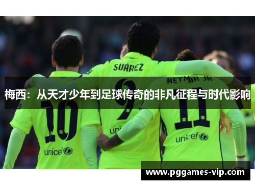 梅西：从天才少年到足球传奇的非凡征程与时代影响