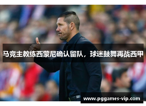 马竞主教练西蒙尼确认留队，球迷鼓舞再战西甲