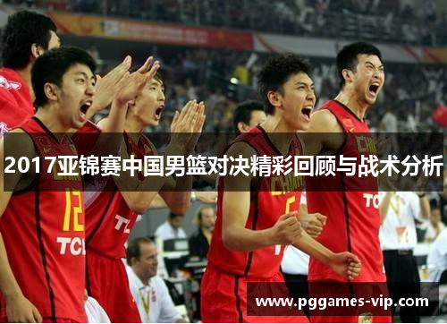 2017亚锦赛中国男篮对决精彩回顾与战术分析