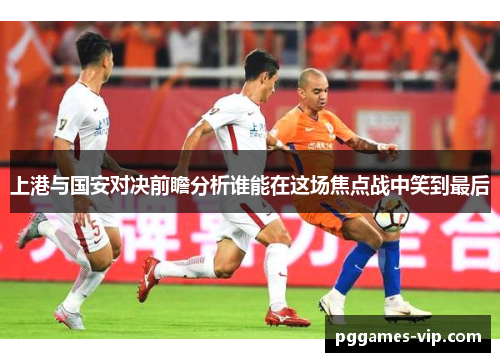 上港与国安对决前瞻分析谁能在这场焦点战中笑到最后