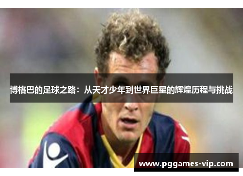 博格巴的足球之路：从天才少年到世界巨星的辉煌历程与挑战